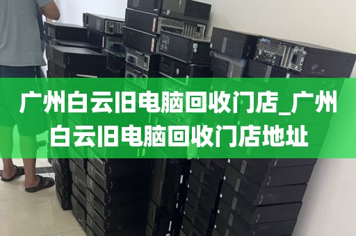 广州白云旧电脑回收门店_广州白云旧电脑回收门店地址