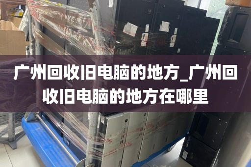 广州回收旧电脑的地方_广州回收旧电脑的地方在哪里