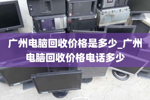 广州电脑回收价格是多少_广州电脑回收价格电话多少