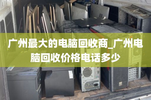 广州最大的电脑回收商_广州电脑回收价格电话多少