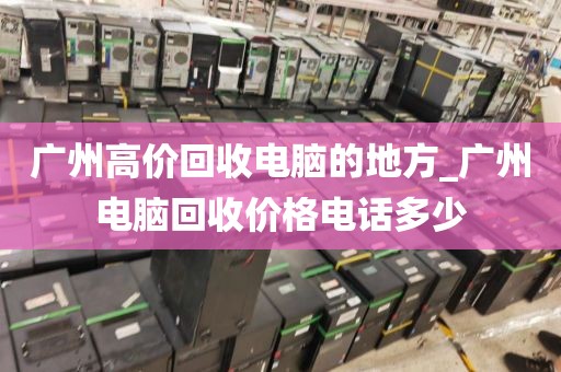 广州高价回收电脑的地方_广州电脑回收价格电话多少