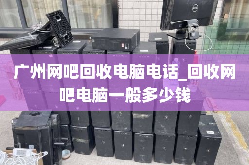 广州网吧回收电脑电话_回收网吧电脑一般多少钱