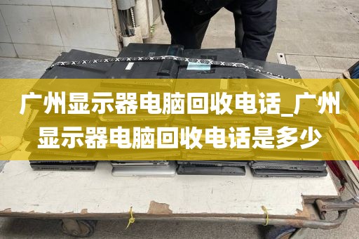 广州显示器电脑回收电话_广州显示器电脑回收电话是多少