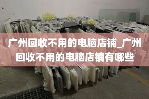 广州回收不用的电脑店铺_广州回收不用的电脑店铺有哪些