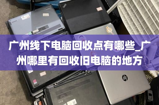 广州线下电脑回收点有哪些_广州哪里有回收旧电脑的地方