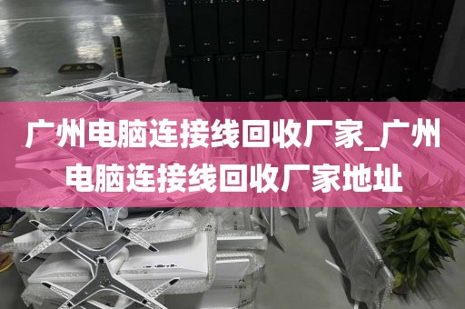 广州电脑连接线回收厂家_广州电脑连接线回收厂家地址