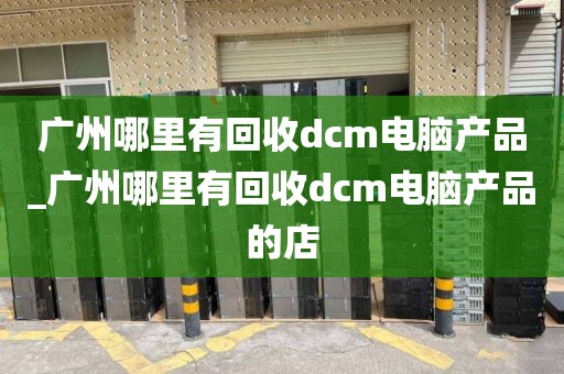 广州哪里有回收dcm电脑产品_广州哪里有回收dcm电脑产品的店