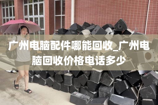 广州电脑配件哪能回收_广州电脑回收价格电话多少