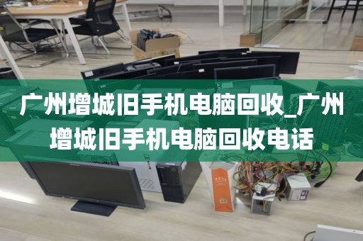 广州增城旧手机电脑回收_广州增城旧手机电脑回收电话