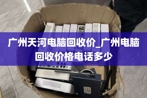 广州天河电脑回收价_广州电脑回收价格电话多少