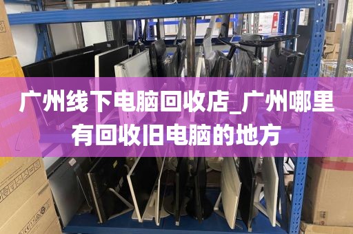 广州线下电脑回收店_广州哪里有回收旧电脑的地方