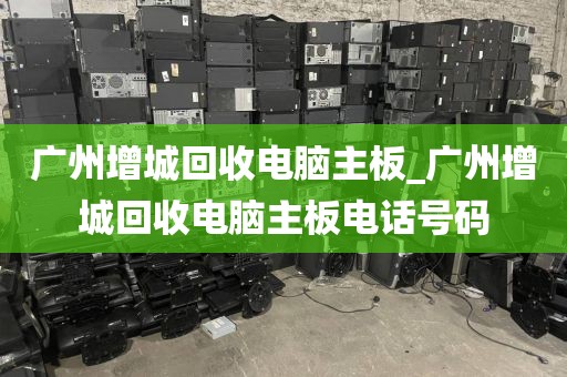 广州增城回收电脑主板_广州增城回收电脑主板电话号码