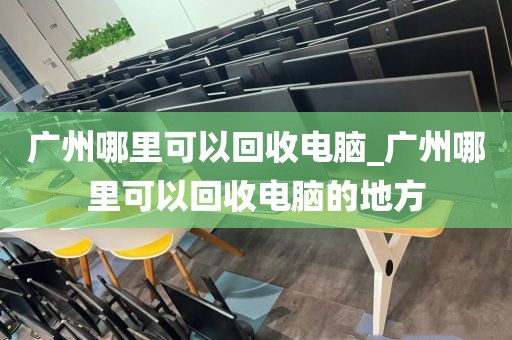 广州哪里可以回收电脑_广州哪里可以回收电脑的地方