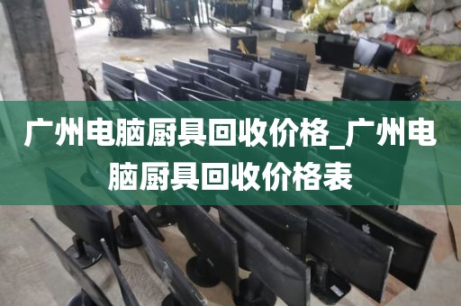 广州电脑厨具回收价格_广州电脑厨具回收价格表