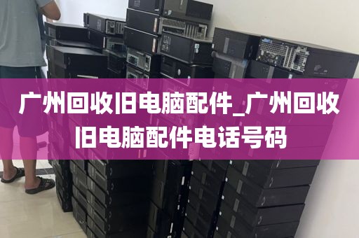 广州回收旧电脑配件_广州回收旧电脑配件电话号码