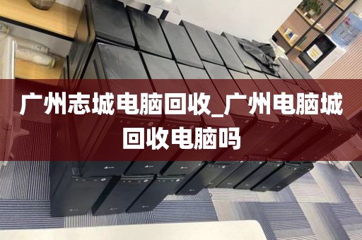 广州志城电脑回收_广州电脑城回收电脑吗