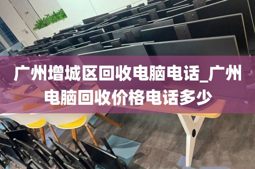 广州增城区回收电脑电话_广州电脑回收价格电话多少