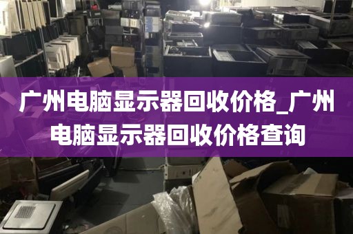 广州电脑显示器回收价格_广州电脑显示器回收价格查询