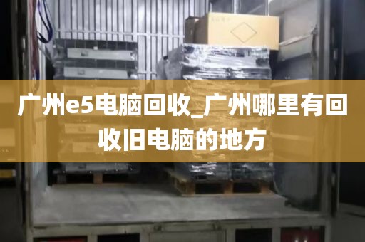 广州e5电脑回收_广州哪里有回收旧电脑的地方