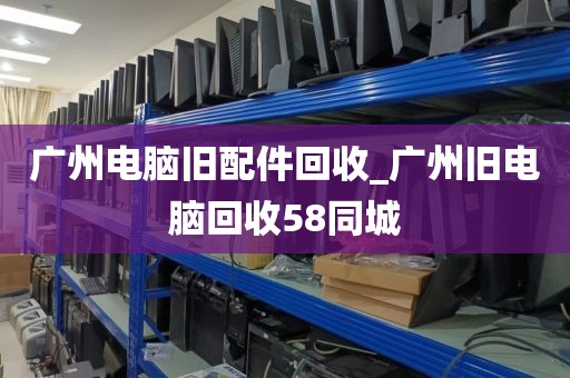 广州电脑旧配件回收_广州旧电脑回收58同城