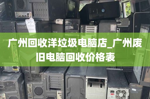 广州回收洋垃圾电脑店_广州废旧电脑回收价格表