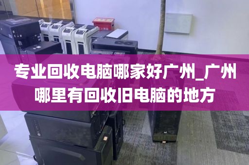 专业回收电脑哪家好广州_广州哪里有回收旧电脑的地方