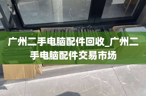 广州二手电脑配件回收_广州二手电脑配件交易市场